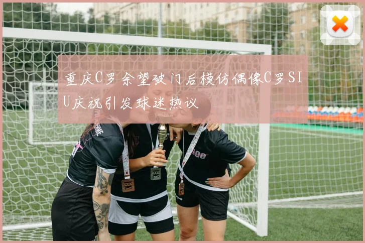 重庆C罗余望破门后模仿偶像C罗SIU庆祝引发球迷热议