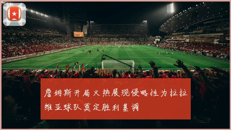 詹姆斯开局火热展现侵略性为拉拉维亚球队奠定胜利基调