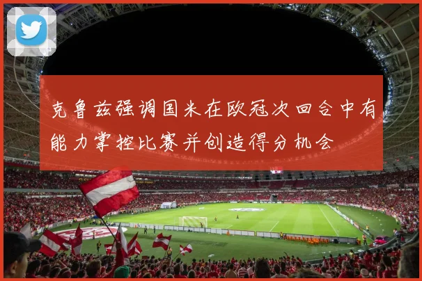 克鲁兹强调国米在欧冠次回合中有能力掌控比赛并创造得分机会