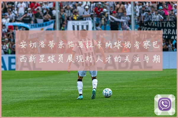 安切洛蒂亲临马拉卡纳球场考察巴西新星球员展现对人才的关注与期待