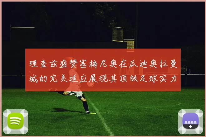 理查兹盛赞塞梅尼奥在瓜迪奥拉曼城的完美适应展现其顶级足球实力