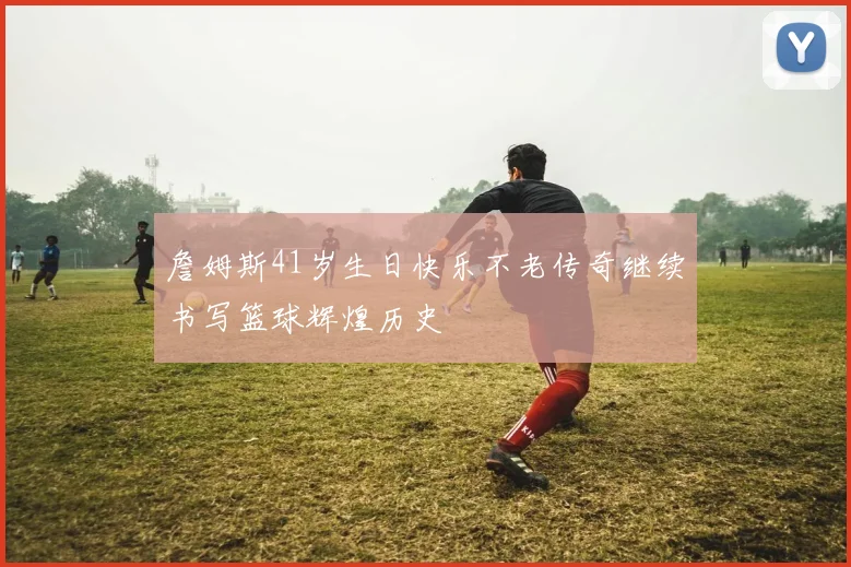 詹姆斯41岁生日快乐不老传奇继续书写篮球辉煌历史