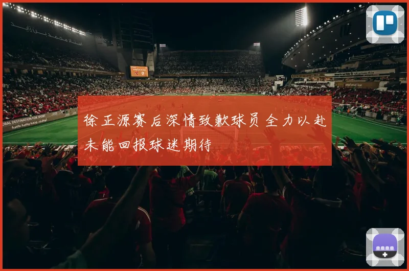徐正源赛后深情致歉球员全力以赴未能回报球迷期待