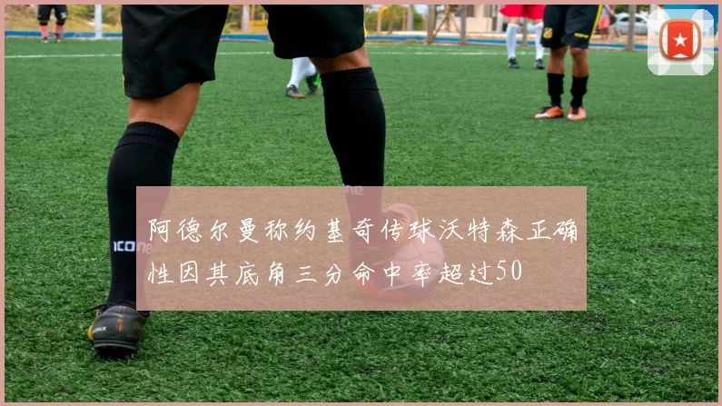 阿德尔曼称约基奇传球沃特森正确性因其底角三分命中率超过50