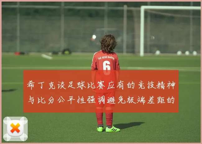 希丁克谈足球比赛应有的竞技精神与比分公平性强调避免极端差距的必要性