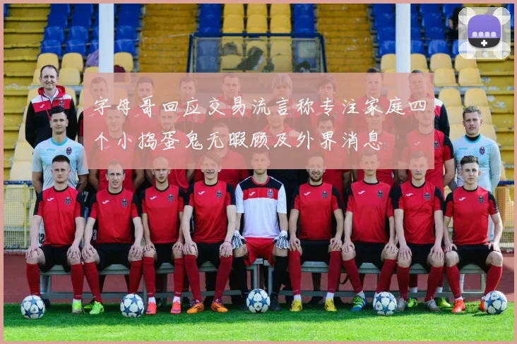 字母哥回应交易流言称专注家庭四个小捣蛋鬼无暇顾及外界消息