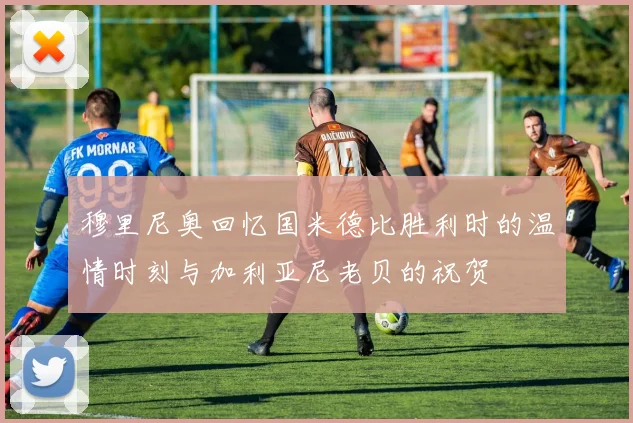 穆里尼奥回忆国米德比胜利时的温情时刻与加利亚尼老贝的祝贺