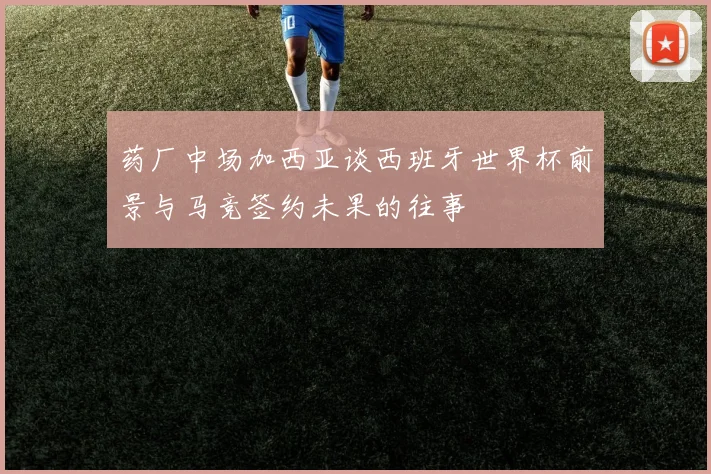 药厂中场加西亚谈西班牙世界杯前景与马竞签约未果的往事
