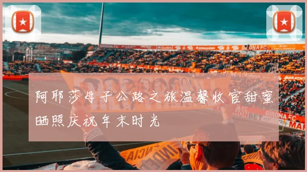 阿耶莎母子公路之旅温馨收官甜蜜晒照庆祝年末时光