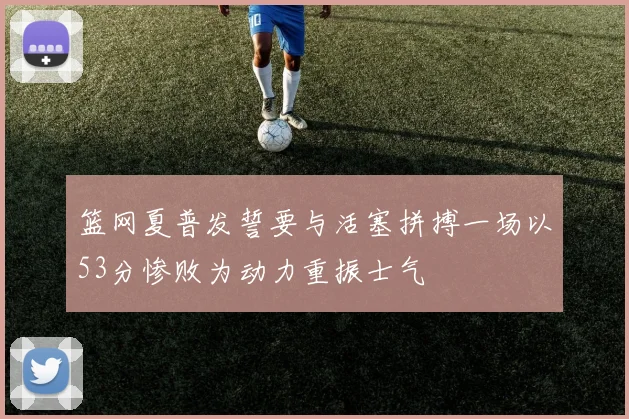篮网夏普发誓要与活塞拼搏一场以53分惨败为动力重振士气