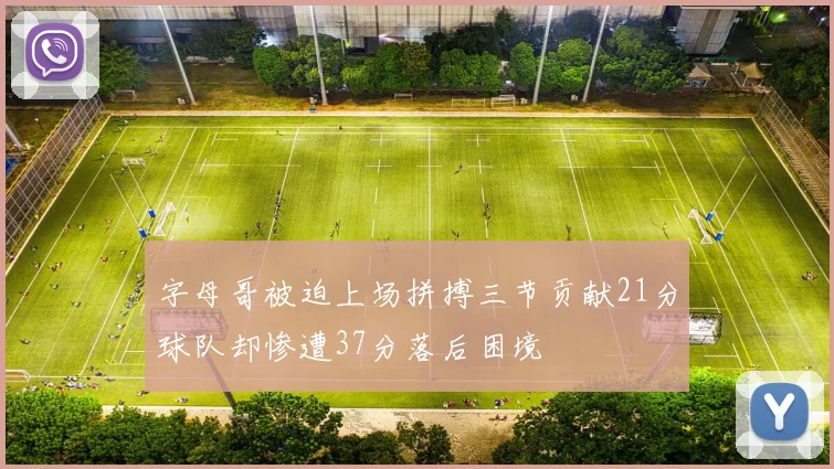字母哥被迫上场拼搏三节贡献21分球队却惨遭37分落后困境