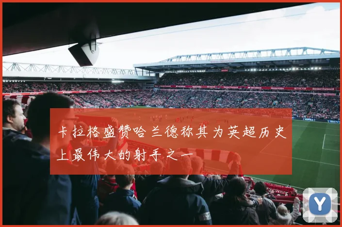 卡拉格盛赞哈兰德称其为英超历史上最伟大的射手之一