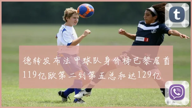 德转发布法甲球队身价榜巴黎居首119亿欧第二到第五总和达129亿