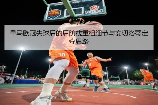 皇马欧冠失球后的后防线重组细节与安切洛蒂定夺思路